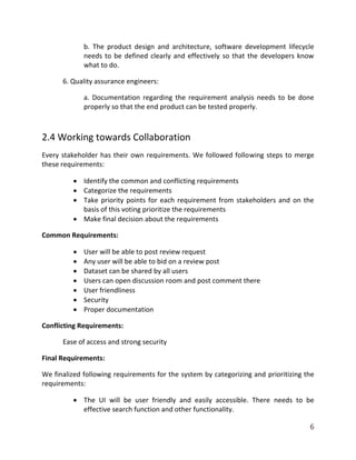 6
b. The product design and architecture, software development lifecycle
needs to be defined clearly and effectively so that the developers know
what to do.
6. Quality assurance engineers:
a. Documentation regarding the requirement analysis needs to be done
properly so that the end product can be tested properly.
2.4 Working towards Collaboration
Every stakeholder has their own requirements. We followed following steps to merge
these requirements:
 Identify the common and conflicting requirements
 Categorize the requirements
 Take priority points for each requirement from stakeholders and on the
basis of this voting prioritize the requirements
 Make final decision about the requirements
Common Requirements:
 User will be able to post review request
 Any user will be able to bid on a review post
 Dataset can be shared by all users
 Users can open discussion room and post comment there
 User friendliness
 Security
 Proper documentation
Conflicting Requirements:
Ease of access and strong security
Final Requirements:
We finalized following requirements for the system by categorizing and prioritizing the
requirements:
 The UI will be user friendly and easily accessible. There needs to be
effective search function and other functionality.
 