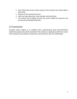 7
 User will be able to post review request and any other user will be able to
bid on that
 Dataset can be shared by all users
 Users can open discussion room and post comment there
 The system will be highly secured. Any issues related the payment and
privacy will be handled effectively.
2.5 Conclusion
Inception phase helped us to establish basic understanding about ResearchColab;
identify the people who will be benefited if this software is developed, define the nature
of the software and establish a preliminary communication with our stakeholders.
 
