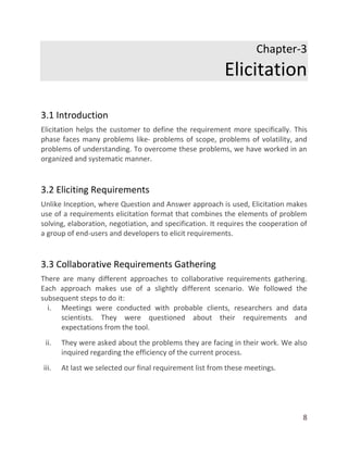 8
Chapter-3
Elicitation
3.1 Introduction
Elicitation helps the customer to define the requirement more specifically. This
phase faces many problems like- problems of scope, problems of volatility, and
problems of understanding. To overcome these problems, we have worked in an
organized and systematic manner.
3.2 Eliciting Requirements
Unlike Inception, where Question and Answer approach is used, Elicitation makes
use of a requirements elicitation format that combines the elements of problem
solving, elaboration, negotiation, and specification. It requires the cooperation of
a group of end-users and developers to elicit requirements.
3.3 Collaborative Requirements Gathering
There are many different approaches to collaborative requirements gathering.
Each approach makes use of a slightly different scenario. We followed the
subsequent steps to do it:
i. Meetings were conducted with probable clients, researchers and data
scientists. They were questioned about their requirements and
expectations from the tool.
ii. They were asked about the problems they are facing in their work. We also
inquired regarding the efficiency of the current process.
iii. At last we selected our final requirement list from these meetings.
 