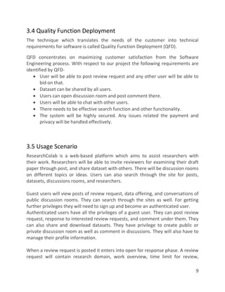 9
3.4 Quality Function Deployment
The technique which translates the needs of the customer into technical
requirements for software is called Quality Function Deployment (QFD).
QFD concentrates on maximizing customer satisfaction from the Software
Engineering process. With respect to our project the following requirements are
identified by QFD-
 User will be able to post review request and any other user will be able to
bid on that.
 Dataset can be shared by all users.
 Users can open discussion room and post comment there.
 Users will be able to chat with other users.
 There needs to be effective search function and other functionality.
 The system will be highly secured. Any issues related the payment and
privacy will be handled effectively.
3.5 Usage Scenario
ResearchColab is a web-based platform which aims to assist researchers with
their work. Researchers will be able to invite reviewers for examining their draft
paper through post, and share dataset with others. There will be discussion rooms
on different topics or ideas. Users can also search through the site for posts,
datasets, discussions rooms, and researchers.
Guest users will view posts of review request, data offering, and conversations of
public discussion rooms. They can search through the sites as well. For getting
further privileges they will need to sign up and become an authenticated user.
Authenticated users have all the privileges of a guest user. They can post review
request, response to interested review requests, and comment under them. They
can also share and download datasets. They have privilege to create public or
private discussion room as well as comment in discussions. They will also have to
manage their profile information.
When a review request is posted it enters into open for response phase. A review
request will contain research domain, work overview, time limit for review,
 
