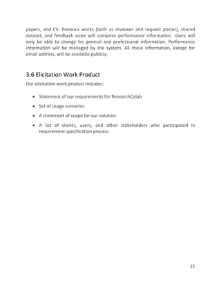 11
papers, and CV. Previous works (both as reviewer and request poster), shared
dataset, and feedback score will comprise performance information. Users will
only be able to change his general and professional information. Performance
information will be managed by the system. All these information, except for
email address, will be available publicly.
3.6 Elicitation Work Product
Our elicitation work product includes:
 Statement of our requirements for ResearchColab
 Set of usage scenarios
 A statement of scope for our solution
 A list of clients, users, and other stakeholders who participated in
requirement specification process
 