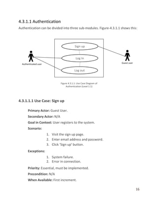 16
4.3.1.1 Authentication
Authentication can be divided into three sub-modules. Figure-4.3.1.1 shows this:
4.3.1.1.1 Use Case: Sign up
Primary Actor: Guest User.
Secondary Actor: N/A
Goal in Context: User registers to the system.
Scenario:
1. Visit the sign up page.
2. Enter email address and password.
3. Click ‘Sign up’ button.
Exceptions:
1. System failure.
2. Error in connection.
Priority: Essential, must be implemented.
Precondition: N/A
When Available: First increment.
 
