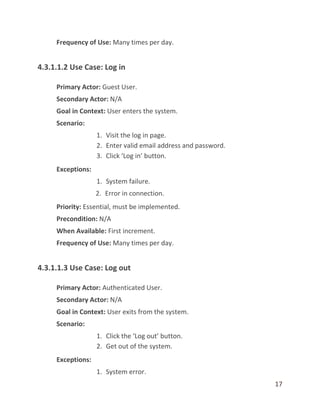 17
Frequency of Use: Many times per day.
4.3.1.1.2 Use Case: Log in
Primary Actor: Guest User.
Secondary Actor: N/A
Goal in Context: User enters the system.
Scenario:
1. Visit the log in page.
2. Enter valid email address and password.
3. Click ‘Log in’ button.
Exceptions:
1. System failure.
2. Error in connection.
Priority: Essential, must be implemented.
Precondition: N/A
When Available: First increment.
Frequency of Use: Many times per day.
4.3.1.1.3 Use Case: Log out
Primary Actor: Authenticated User.
Secondary Actor: N/A
Goal in Context: User exits from the system.
Scenario:
1. Click the ‘Log out’ button.
2. Get out of the system.
Exceptions:
1. System error.
 