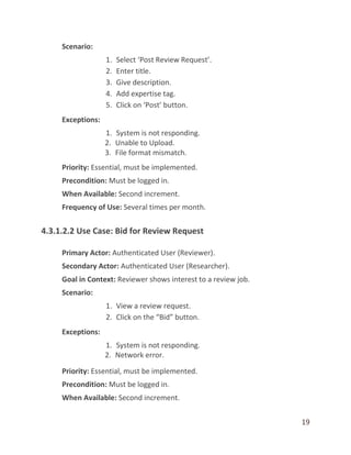 19
Scenario:
1. Select ‘Post Review Request’.
2. Enter title.
3. Give description.
4. Add expertise tag.
5. Click on ‘Post’ button.
Exceptions:
1. System is not responding.
2. Unable to Upload.
3. File format mismatch.
Priority: Essential, must be implemented.
Precondition: Must be logged in.
When Available: Second increment.
Frequency of Use: Several times per month.
4.3.1.2.2 Use Case: Bid for Review Request
Primary Actor: Authenticated User (Reviewer).
Secondary Actor: Authenticated User (Researcher).
Goal in Context: Reviewer shows interest to a review job.
Scenario:
1. View a review request.
2. Click on the “Bid” button.
Exceptions:
1. System is not responding.
2. Network error.
Priority: Essential, must be implemented.
Precondition: Must be logged in.
When Available: Second increment.
 