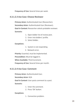 20
Frequency of Use: Several times per week.
4.3.1.2.3 Use Case: Choose Reviewer
Primary Actor: Authenticated User (Researcher).
Secondary Actor: Authenticated User (Reviewer).
Goal in Context: Researcher selects probable reviewer.
Scenario:
1. Open bidder list of review post.
2. Enter into bidders’ profile.
3. Select bidder.
Exceptions:
1. System is not responding.
2. Network error.
Priority: Essential, must be implemented.
Precondition: Must be logged in.
When Available: Third increment.
Frequency of Use: Several times per month.
4.3.1.2.4 Use Case: Comment
Primary Actor: Authenticated User.
Secondary Actor: N/A
Goal in Context: User posts comment to a post.
Scenario:
1. Enter the comment.
2. Press ‘Ok’ button.
Exceptions:
1. Connection problem.
 