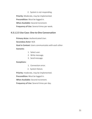 21
2. System is not responding.
Priority: Moderate, may be implemented.
Precondition: Must be logged in.
When Available: Second increment.
Frequency of Use: Several times per week.
4.3.1.2.5 Use Case: One-to-One Conversation
Primary Actor: Authenticated User.
Secondary Actor: N/A
Goal in Context: Users communicates with each other.
Scenario:
1. Select user.
2. Write message.
3. Send message.
Exceptions:
1. Connection error.
2. System failure.
Priority: moderate, may be implemented.
Precondition: Must be logged in.
When Available: Second increment.
Frequency of Use: Several times per day.
 