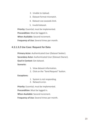 23
2. Unable to Upload.
3. Dataset format mismatch.
4. Dataset size exceeds limit.
5. Invalid dataset.
Priority: Essential, must be implemented.
Precondition: Must be logged in.
When Available: Second increment.
Frequency of Use: Several times per month.
4.3.1.3.2 Use Case: Request for Data
Primary Actor: Authenticated User (Dataset Seeker).
Secondary Actor: Authenticated User (Dataset Owner).
Goal in Context: Get dataset.
Scenario:
1. View dataset information.
2. Click on the “Send Request” button.
Exceptions:
1. System is not responding.
2. Network error.
Priority: Essential, must be implemented.
Precondition: Must be logged in.
When Available: Second increment.
Frequency of Use: Several times per month.
 