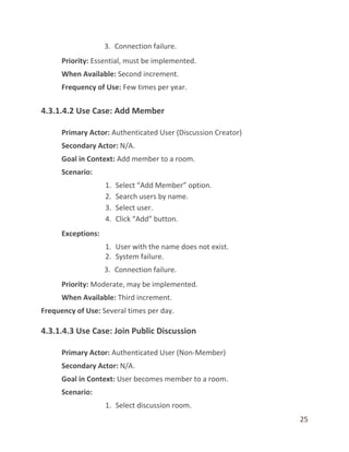 25
3. Connection failure.
Priority: Essential, must be implemented.
When Available: Second increment.
Frequency of Use: Few times per year.
4.3.1.4.2 Use Case: Add Member
Primary Actor: Authenticated User (Discussion Creator)
Secondary Actor: N/A.
Goal in Context: Add member to a room.
Scenario:
1. Select “Add Member” option.
2. Search users by name.
3. Select user.
4. Click “Add” button.
Exceptions:
1. User with the name does not exist.
2. System failure.
3. Connection failure.
Priority: Moderate, may be implemented.
When Available: Third increment.
Frequency of Use: Several times per day.
4.3.1.4.3 Use Case: Join Public Discussion
Primary Actor: Authenticated User (Non-Member)
Secondary Actor: N/A.
Goal in Context: User becomes member to a room.
Scenario:
1. Select discussion room.
 