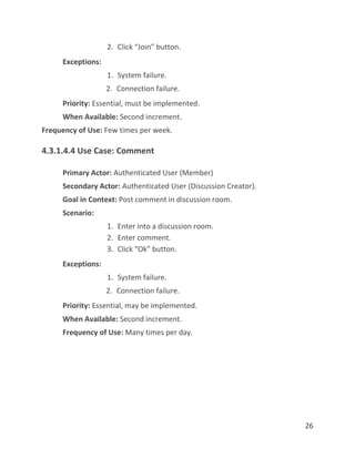 26
2. Click “Join” button.
Exceptions:
1. System failure.
2. Connection failure.
Priority: Essential, must be implemented.
When Available: Second increment.
Frequency of Use: Few times per week.
4.3.1.4.4 Use Case: Comment
Primary Actor: Authenticated User (Member)
Secondary Actor: Authenticated User (Discussion Creator).
Goal in Context: Post comment in discussion room.
Scenario:
1. Enter into a discussion room.
2. Enter comment.
3. Click “Ok” button.
Exceptions:
1. System failure.
2. Connection failure.
Priority: Essential, may be implemented.
When Available: Second increment.
Frequency of Use: Many times per day.
 