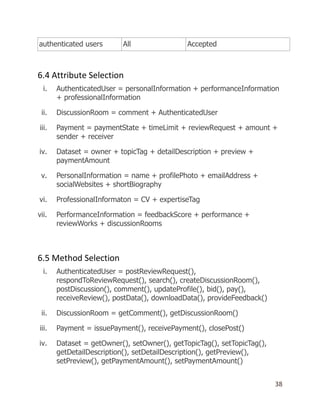 38
authenticated users All Accepted
6.4 Attribute Selection
i. AuthenticatedUser = personalInformation + performanceInformation
+ professionalInformation
ii. DiscussionRoom = comment + AuthenticatedUser
iii. Payment = paymentState + timeLimit + reviewRequest + amount +
sender + receiver
iv. Dataset = owner + topicTag + detailDescription + preview +
paymentAmount
v. PersonalInformation = name + profilePhoto + emailAddress +
socialWebsites + shortBiography
vi. ProfessionalInformaton = CV + expertiseTag
vii. PerformanceInformation = feedbackScore + performance +
reviewWorks + discussionRooms
6.5 Method Selection
i. AuthenticatedUser = postReviewRequest(),
respondToReviewRequest(), search(), createDiscussionRoom(),
postDiscussion(), comment(), updateProfile(), bid(), pay(),
receiveReview(), postData(), downloadData(), provideFeedback()
ii. DiscussionRoom = getComment(), getDiscussionRoom()
iii. Payment = issuePayment(), receivePayment(), closePost()
iv. Dataset = getOwner(), setOwner(), getTopicTag(), setTopicTag(),
getDetailDescription(), setDetailDescription(), getPreview(),
setPreview(), getPaymentAmount(), setPaymentAmount()
 