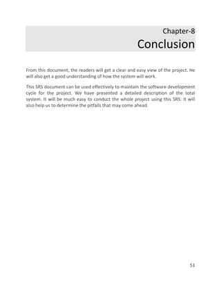 51
Chapter-8
Conclusion
From this document, the readers will get a clear and easy view of the project. He
will also get a good understanding of how the system will work.
This SRS document can be used effectively to maintain the software development
cycle for the project. We have presented a detailed description of the total
system. It will be much easy to conduct the whole project using this SRS. It will
also help us to determine the pitfalls that may come ahead.
 
