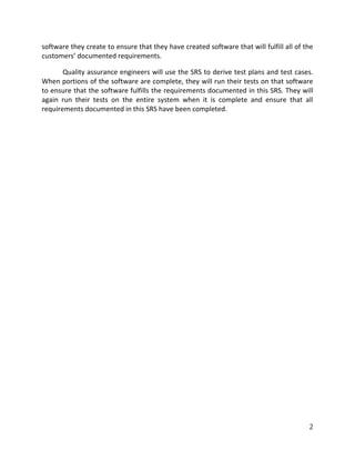 2
software they create to ensure that they have created software that will fulfill all of the
customers’ documented requirements.
Quality assurance engineers will use the SRS to derive test plans and test cases.
When portions of the software are complete, they will run their tests on that software
to ensure that the software fulfills the requirements documented in this SRS. They will
again run their tests on the entire system when it is complete and ensure that all
requirements documented in this SRS have been completed.
 
