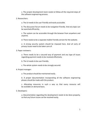 5
c. The project development team needs to follow all the required steps of
the software engineering process.
2. Researchers:
a. The UI needs to be user friendly and easily accessible.
b. The discussion forum needs to be navigation friendly. And any topic can
be searched efficiently.
c. The system can be accessible through the browser from anywhere and
anytime.
d. There needs to be a separate mobile friendly version for the website.
e. A strong security system should be imposed here. And all sorts of
privacy issues need to be taken care of.
3. Paper reviewers:
a. There needs to be a secured way of payment and any type of issues
regarding payment needs to be resolved effectively.
b. The UI needs to be user friendly.
c. The whole system needs to be strongly secured.
4. Project manager:
a. The product should be maintained easily.
b. A proper documentation incorporating all the software engineering
phases should be made with the product.
c. Allocating resources in such a way so that every resource will
be available on demand basis.
5. Developers:
a. Documentation regarding the development needs to be done properly,
so that any future issues can be resolved easily.
 