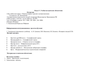 Раздел 9 . Учебно-методическое обеспечение
Литература.
1.Под небом всех широт. Сборник очерков о русских путешественниках.
Составитель: Д.С.Ясиновский
Государственное издательство детской литературы Министерства Просвещения РФ
2.Имя на карте. С.В.Узин , изд-во «Мысль», М.1983
3.ж/л «География в школе» № 2 1988г., №1 2001г., №1 2000г.
4.Ресурсы Интернет
5. Энциклопедия Кирилла и Мефодия
Информационно-коммуникационные средства обучения:
1. Электронное приложение к учебнику А. И. Алексеев, В.В. Николина, Е.К.Липкина «Полярная звезда»(1CD)
Интернет-ресурсы.
 http://www.geo2000.nm.ru – Географический портал.
 http://geographer.ru – Географический портал.
 http://geotest.nm.ru – Сборник тестов по географии.
 http://ege.edu.ru – Информационный портал ЕГЭ.
 http://www. для подготовки к ЕГЭ.
 http://geo.metodist.ru – Методическая лаборатория географии.
 fipi.ru – Федеральный институт педагогических измерений.
Материально-техническое обеспечение.
Наглядные пособия :
1. Карты (физические, политические),
2. Тематические таблицы,
 