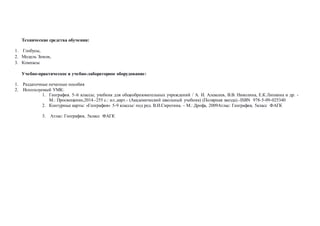 Технические средства обучения:
1. Глобусы,
2. Модель Земли,
3. Компасы
Учебно-практическое и учебно-лабораторное оборудование:
1. Раздаточные печатные пособия
2. Используемый УМК:
1. География. 5–6 классы; учебник для общеобразовательных учреждений / А. И. Алексеев, В.В. Николина, Е.К.Липкина и др. -
М.: Просвещение,2014.-255 с.: ил.,карт.- (Академический школьный учебник) (Полярная звезда).-ISBN 978-5-09-025340
2. Контурные карты: «География» 5-9 классы/ под ред. В.И.Сиротина. – М.: Дрофа, 2009Атлас: География, 5класс ФАГК
3. Атлас: География, 5класс ФАГК
 