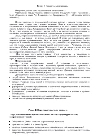 Раздел 1. Пояснительная записка.
Программа данного курса подготовлена в соответствии с :
Федеральным государственным образовательным стандартом общего образования .
М-во образования и науки Рос. Федерации.- М.: Просвещение, 2011. - (Стандарты второго
поколения);
Путешественников и исследователей, именами которых - названы города, заливы,
проливы, мысы, острова, реки – великое множество. Иные из этих путешественников, а
следовательно, и географические названия, появившиеся в их честь, хорошо известны, как
скажем, Е.Хабаров, (город Хабаровск)или Ванкувер(город Ванкувер), иные менее известны.
Но от этого отнюдь не умаляются заслуги любого из путешественников прошлого и
настоящего перед мировой и отечественной перед мировой и отечественной наукой.
Люди, открывавшие миру мир, люди, для которых не было ничего священнее радости
открытия во имя знания – их имена овеяны славой. И среди них значительное место
занимают русские путешественники. Ведь до того, как русский казак Семен Дежнев
отправился в плавание, человечество не знало, что Америка и Азия разделены проливом;
ведь это русские мореплаватели открыли шестой континент Земли - Антарктиду; это они
исследовали Сибирь, Дальний Восток, Центральную Азию. А сколько сделано ими для
освоения Арктики,изучения других географических обьектов.В связи с этим
целесообразность введения данного курса очевидна.
При изучении этого курса учащиеся будут знакомиться с известными и
малоизвестными страничками истории путешествий и открытий россиян, с именами на
карте, в том числе и женскими.
Цель программы:
освоение системы географических знаний об открытиях и исследованиях,
первооткрывателях и исследователях, воспитание чувства патриотизма, стремление к
познанию мира, планеты Земля, восхищение примером подвига во имя науки и человечества,
конструктивное восприятие определенных явлений жизни, объемное определение своих
возможностей и своего вклада в общий результат.
Для достижения поставленной цели, необходимо решить рад задач:
 способствовать формированию географического мышления школьников, развитию
свободно и творчески мыслящей личности;
 передать учащимся сумму знаний о героических станицах географических открытий и
исследований;
 формировать у учащихся представление о целостности окружающего мира, о проблемах
встающих перед человечеством:
 формирование духовности, воспитания патриотизма, уважение к истории и культуре
своей Родины;
 развивать у школьников словесно-логическое и образное мышление;
 способствовать формированию картографической грамотности
Раздел 2.Общая характеристика предмета
Курс дополнительного образования «Имена на карте» формирует систему
географических умений:
 Общеучебные (работа с текстом, с хрестоматией, тетрадью);
 практические (работа с атласом, картами)
 интеллектуальные(умение проводить анализ, вырабатывать собственные суждения)
 оценочные (учащиеся учатся давать оценки: пространственно – временные, эстетические,
географические, нравственные).
 