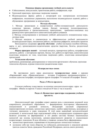 Основные формы организации учебной деятельности
 Собеседование, консультация, практическая работа, конференция, игра
 Групповой практикум, групповые творческие задания.
 Индивидуальные формы: работа с литературой или электронными источниками
информации, письменные упражнения, выполнение индивидуальных заданий, работа с
обучающими программами за компьютером.
Методы обучения:
1. Методы организации и осуществления учебно-познавательной деятельности:
словесные (рассказ, учебная лекция, беседа), наглядные (иллюстрационных,
демонстрационных и презентационных), практические, проблемно-поисковые под
руководством преподавателя и самостоятельная работа учащихся.
2. Методы стимулирования и мотивации учебной деятельности: познавательные игры,
деловые игры.
3. Методы контроля и самоконтроля за эффективностью учебной деятельности:
индивидуальный опрос, письменные работы, составление рефератов, написание проектов
Используются следующие средства обучения: учебно-наглядные пособия (таблицы,
карты и др.), организационно-педагогические средства (карточки, билеты, раздаточный
материал).
Форма проверки знаний - тестовый контроль, проверочные работы, географические
диктанты, работа с контурными картами, беседа, тест, работа по карточкам, самостоятельная
подготовка вопросов по теме, подготовка творческих работ, подготовка компьютерных
презентаций.
Технологии обучения:
проблемное, развивающее, разноуровневое и технология критического обучения; групповая
технология обучения, игровая технология (дидактическая игра).
Межпредметные связи:
На протяжении всего курса реализуются межпредметные связи с курсами
«Окружающий мир», «Природоведение» , история. Содержание программыпостроено с
позиции единства географии, интеграции курсов географии 5-6 классов («География Земли)
Раздел 3.Место предмета
Согласно учебному плану школы на изучение дополнительного курса курса по
географии «Имена не карте»в 5 классе отводится 34 часа (1 час в неделю).
Раздел 4. Ценностные ориентиры содержания учебного
предмета.
Дополнительный курс географии играет важную роль в реализации основной цели
современного российского образования — формировании всесторонне образованной,
инициативной и успешной личности, обладающей системой современных
мировоззренческих взглядов, ценностных ориентации, идейно-нравственных, культурных и
этических принципов и норм поведения. В этой связи важнейшей методологической
установкой, в значительной мере определяющей отбор и интерпретацию содержания курса
является установка на формирование в его рамках системы базовых национальных
ценностей как основы воспитания, духовно-нравственного развития и социализации
подрастающего поколения. В ходе обучения у учащихся должны быть сформированы:
 ценностные ориентации, отражающие их индивидуально-личностные позиции:
 осознание себя как члена общества на глобальном, региональном и локальном уровнях
(житель планеты Земля, гражданин Российской Федерации, житель своего региона);
 