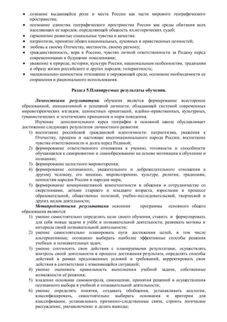  сознание выдающейся роли и места России как части мирового географического
пространства;
 осознание единства географического пространства России как среды обитания всех
населяющих ее народов, определяющей общность их.исторических судеб;
 гармонично развитые социальные чувства и качества:
 патриотизм, принятие общих национальных, духовных и нравственных ценностей;
 любовь к своему Отечеству, местности, своему региону;
 гражданственность, вера в Россию, чувство личной ответственности за Родину перед
современниками и будущими поколениями;
 уважение к природе, истории, культуре России, национальным особенностям, традициям
и образу жизни российского и других народов, толерантность;
 эмоционально-ценностное отношение к окружающей среде, осознание необходимости ее
сохранения и рационального использования.
Раздел 5.Планируемые результаты обучения.
Личностными результатами обучения является формирование всесторонне
образованной, инициативной и успешной личности, обладающей системой современных
мировоззренческих взглядов, ценностных ориентаций, идейно-нравственных, культурных,
гуманистических и эстетических принципов и норм поведения.
Изучение дополнительного курса географии в основной школе обуславливает
достижение следующих результатов личностного развития:
1) воспитание российской гражданской идентичности: патриотизма, уважения к
Отечеству, прошлое и настоящее многонационального народа России; воспитание
чувства ответственности и долга перед Родиной;
2) формирование ответственного отношения к учению, готовности и способности
обучающихся к саморазвитию и самообразованию на основе мотивации к обучению и
познанию;
3) формирование целостного мировоззрения;
4) формирование осознанного, уважительного и доброжелательного отношения к
другому человеку, его мнению, мировоззрению, культуре, религии, традициям,
ценностям народов России и народов мира;
5) формирование коммуникативной компетентности в общении и сотрудничестве со
сверстниками, детьми старшего и младшего возраста, взрослыми в процессе
образовательной, общественно полезной, учебно-исследовательской, творческой и
других видов деятельности;
Метапредметными результатами освоения программы основного общего
образования являются:
1) умение самостоятельно определять цели своего обучения, ставить и формулировать
для себя новые задачи в учёбе и познавательной деятельности, развивать мотивы и
интересы своей познавательной деятельности;
2) умение самостоятельно планировать пути достижения целей, в том числе
альтернативные, осознанно выбирать наиболее эффективные способы решения
учебных и познавательных задач;
3) умение соотносить свои действия с планируемыми результатами, осуществлять
контроль своей деятельности в процессе достижения результата, определять способы
действий в рамках предложенных условий и требований, корректировать свои
действия в соответствии с изменяющейся ситуацией;
4) умение оценивать правильность выполнения учебной задачи, собственные
возможности её решения;
5) владение основами самоконтроля, самооценки, принятия решений и осуществления
осознанного выбора в учебной и познавательной деятельности;
6) умение определять понятия, создавать обобщения, устанавливать аналогии,
классифицировать, самостоятельно выбирать основания и критерии для
классификации, устанавливать причинно-следственные связи, строить логическое
рассуждение, умозаключение и делать выводы;
 