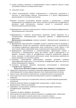 7) умение создавать, применять и преобразовывать знаки и символы, модели и схемы
для решения учебных и познавательных задач;
8) смысловое чтение;
9) умение организовывать учебное сотрудничество и совместную деятельность с
учителем и сверстниками; работать индивидуально и в группе; формулировать,
аргументировать и отстаивать своё мнение;
10) умение осознанно использовать речевые средства в соответствии с задачей
коммуникации для выражения своих чувств, мыслей и потребностей; планирование и
регуляция своей деятельности; владение устной и письменной речью,
монологической контекстной речью;
11) формирование и развитие компетентности в области использования информационно-
коммуникационных технологий;
12) формирование и развитие экологического мышления, умение применять его в
познавательной, коммуникативной, социальной практике и профессиональной
ориентации.
Предметными результатами освоения основной образовательной программы по
географии являются:
1) формирование представлений о географии, её роли в освоении планеты человеком, о
географических знаниях как компоненте научной картины мира, их необходимости
для решения современных практических задач человечества и своей страны, в том
числе задачи охраны окружающей среды и рационального природопользования;
2) формирование представлений и основополагающих теоретических знаний о
целостности и неоднородности Земли как планеты людей в пространстве и во
времени, основных этапах её географического освоения, особенностях природы,
жизни, культуры и хозяйственной деятельности людей, экологических проблемах на
разных материках и в отдельных странах;
3) овладение элементарными практическими умениями овладение основами
картографической грамотности и использования географической карты как одного из
языков международного общения;
4) овладение основными навыками нахождения, использования и презентации
географической информации;
В результате обучения учащиеся должны знать /понимать/ и показывать:
 определение собственного отношения к явлениям современной жизни, отстаивание
своей гражданской позиции, формулирование своих мировоззренческих взглядов;
 знание этапов героической истории русских путешественников и исследователей;
 имена известных и мало известных исследователей и их роль в географических
открытиях;
 государственные институты и исторические личности, способствовавшие организации
экспедиций;
 наиболее значимые объекты географической номенклатуры , на фоне которых
развертывались события экспедиций;
 характерные этнокультурные особенности населения территорий, связанных с
географическими открытиями;
уметь:
 показывать на картах маршруты экспедиций;
 ориентироваться в хронологии событий, связанных с географическими открытиями;
 пользуясь литературой по данной дисциплине, вычленять главное;
 подбирать иллюстративный и аудиовизуальный материал по данной тематике.
 