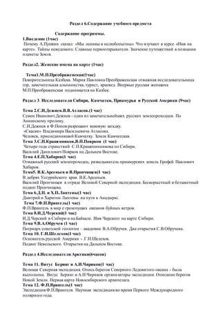 Раздел 6.Содержание учебного предмета
Содержание программы.
1.Введение (1час)
Почему А.Пушкин сказал: «Мы ленивы и нелюбопытны». Что изучают в курсе «Имя на
карте». Тайны неведомого. Славные первооткрыватели. Значение путешествий в познании
планеты Земля.
Раздел2. Женские имена на карте (1час)
Тема1.М.П.Преображенская(1час)
Покорительница Казбека. Мария Павловна Преображенская отважная исследовательница
гор, замечательная альпинистка, турист, краевед. Впервые русская женщина
М.П.Преображенская поднимается на Казбек.
Раздел 3. Исследователи Сибири, Камчатки, Приамурья и Русской Америки (9час)
Тема 2.С.И.Дежнев.В.В.Атласов.(1 час)
Семен Иванович Дежнев - один из замечательнейших русских землепроходцев. По
Анианскому проливу.
С.И.Дежнев и Ф.Попов разрешают вековую загадку.
«Скаски» Владимира Васильевича Атласова.
Человек, присоединивший Камчатку. Земля Камчатская.
Тема 3.С.П.Крашенников,В.П.Поярков (1 час)
Четыре года странствий С.П.Крашенинникова по Сибири.
Василий Данилович Поярков на Дальнем Востоке.
Тема 4.Е.П.Хабаров(1 час)
Отважный русский землепроходец, разведыватель приамурских земель Ерофей Павлович
Хабаров.
Тема5. В.К.Арсеньев и В.Прончищев(1 час)
В дебрях Уссурийского края. В.К.Арсеньев.
Василий Прончищев в отряде Великой Северной экспедиции. Бескорыстный и беззаветный
подвиг Прончищева.
Тема 6.Д.П. и Х.П.Лаптевы(1 час)
Дмитрий и Харитон Лаптевы на пути к Анадырю.
Тема 7.Ф.П.Врангель(1 час)
Ф.П.Врангель в мир е грохочущих океанов буйных ветров.
Тема 8.И.Д.Черский(1 час)
И.Д.Черский в Сибири и на Байкале. Имя Черского на карте Сибири.
Тема 9.В.А.Обручев (1 час)
Патриарх советской геологии – академик В.А.Обручев. Два открытия С.В.Обручева.
Тема 10. Г.И.Шелехов(1 час)
Основатель русской Америки - .Г.И.Шелехов.
Подвиг Невельского. Открытия на Дальнем Востоке.
Раздел 4.Исследователи Арктики(6часов)
Тема 11. Витус Беринг и А.И.Чириков(1 час)
Великая Северная экспедиция. Опись берегов Северного Ледовитого океана - была
выполнена. Витус Беринг и А.И.Чириков организаторы экспедиции. Описание берегов
Новой Земли. Первая карта Новосибирского архипелага.
Тема 12. Ф.П.Врангель(1 час)
Экспедиция Ф.П.Врангеля. Научная экспедиция во время Первого Международного
полярного года.
 