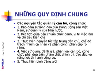 MạngTriThứcThuế
NHỮNG QUY ĐỊNH CHUNG
 Các nguyên tắc quản lý cán bộ, công chức
 1. Bảo đảm sự lãnh đạo của Đảng Cộng sản Việt
Nam, sự quản lý của Nhà nước.
 2. Kết hợp giữa tiêu chuẩn chức danh, vị trí việc làm
và chỉ tiêu biên chế.
 3. Thực hiện nguyên tắc tập trung dân chủ, chế độ
trách nhiệm cá nhân và phân công, phân cấp rõ
ràng.
 4. Việc sử dụng, đánh giá, phân loại cán bộ, công
chức phải dựa trên phẩm chất chính trị, đạo đức và
năng lực thi hành công vụ.
 5. Thực hiện bình đẳng giới
10
 