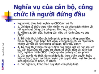 MạngTriThứcThuế
Nghĩa vụ của cán bộ, công
chức là người đứng đầu
 Ngoài việc thực hiện nghĩa vụ CBCCcòn có NV
 1. Chỉ đạo tổ chức thực hiện nhiệm vụ và chịu trách nhiệm về
kết quả hoạt động của cơ quan, tổ chức, đơn vị;
 2. Kiểm tra, đôn đốc, hướng dẫn việc thi hành công vụ của
CBCC
 3. Tổ chức thực hiện các biện pháp phòng, chống quan liêu,
tham nhũng, thực hành tiết kiệm, chống lãng phí và chịu trách
nhiệm về vấn đề nàyí trong cơ quan, tổ chức, đơn vị;
 4. Tổ chức thực hiện các quy định của pháp luật về dân chủ cơ
sở, văn hóa công sở trong cơ quan, tổ chức, đơn vị; xử lý kịp
thời, nghiêm minh CBCC thuộc quyền quản lý có sai phạm
 5. Giải quyết kịp thời, đúng pháp luật, theo thẩm quyền hoặc
kiến nghị cơ quan có thẩm quyền giải quyết khiếu nại, tố cáo và
kiến nghị của cá nhân, tổ chức;
 6. Các nghĩa vụ khác theo quy định của pháp luật.
13
 