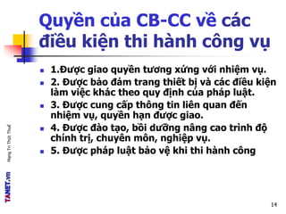 MạngTriThứcThuế
Quyền của CB-CC về các
điều kiện thi hành công vụ
 1.Được giao quyền tương xứng với nhiệm vụ.
 2. Được bảo đảm trang thiết bị và các điều kiện
làm việc khác theo quy định của pháp luật.
 3. Được cung cấp thông tin liên quan đến
nhiệm vụ, quyền hạn được giao.
 4. Được đào tạo, bồi dưỡng nâng cao trình độ
chính trị, chuyên môn, nghiệp vụ.
 5. Được pháp luật bảo vệ khi thi hành công
14
 