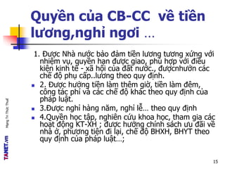 MạngTriThứcThuế
Quyền của CB-CC về tiền
lương,nghỉ ngơi …
1. Được Nhà nước bảo đảm tiền lương tương xứng với
nhiệm vụ, quyền hạn được giao, phù hợp với điều
kiện kinh tế - xã hội của đất nước., đượcnhưởn các
chế độ phụ cấp..lương theo quy định.
 2. Được hưởng tiền làm thêm giờ, tiền làm đêm,
công tác phí và các chế độ khác theo quy định của
pháp luật.
 3.Được nghỉ hàng năm, nghỉ lễ… theo quy định
 4.Quyền học tập, nghiên cứu khoa học, tham gia các
hoạt động KT-XH ; được hưởng chính sách ưu đãi về
nhà ở, phương tiện đi lại, chế độ BHXH, BHYT theo
quy định của pháp luật…;
15
 
