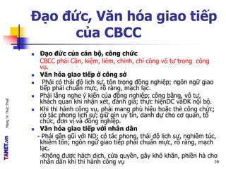 MạngTriThứcThuế
Đạo đức, Văn hóa giao tiếp
của CBCC
 Đạo đức của cán bộ, công chức
CBCC phải Cần, kiệm, liêm, chính, chí công vô tư trong công
vụ.
 Văn hóa giao tiếp ở công sở
 Phải có thái độ lịch sự, tôn trọng đồng nghiệp; ngôn ngữ giao
tiếp phải chuẩn mực, rõ ràng, mạch lạc.
 Phải lắng nghe ý kiến của đồng nghiệp; công bằng, vô tư,
khách quan khi nhận xét, đánh giá; thực hiệnDC vàĐK nội bộ.
 Khi thi hành công vụ, phải mang phù hiệu hoặc thẻ công chức;
có tác phong lịch sự; giữ gìn uy tín, danh dự cho cơ quan, tổ
chức, đơn vị và đồng nghiệp.
 Văn hóa giao tiếp với nhân dân
- Phải gần gũi với ND; có tác phong, thái độ lịch sự, nghiêm túc,
khiêm tốn; ngôn ngữ giao tiếp phải chuẩn mực, rõ ràng, mạch
lạc.
-Không được hách dịch, cửa quyền, gây khó khăn, phiền hà cho
nhân dân khi thi hành công vụ 16
 