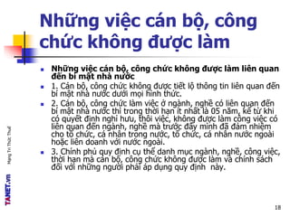 MạngTriThứcThuế
Những việc cán bộ, công
chức không được làm
 Những việc cán bộ, công chức không được làm liên quan
đến bí mật nhà nước
 1. Cán bộ, công chức không được tiết lộ thông tin liên quan đến
bí mật nhà nước dưới mọi hình thức.
 2. Cán bộ, công chức làm việc ở ngành, nghề có liên quan đến
bí mật nhà nước thì trong thời hạn ít nhất là 05 năm, kể từ khi
có quyết định nghỉ hưu, thôi việc, không được làm công việc có
liên quan đến ngành, nghề mà trước đây mình đã đảm nhiệm
cho tổ chức, cá nhân trong nước, tổ chức, cá nhân nước ngoài
hoặc liên doanh với nước ngoài.
 3. Chính phủ quy định cụ thể danh mục ngành, nghề, công việc,
thời hạn mà cán bộ, công chức không được làm và chính sách
đối với những người phải áp dụng quy định này.
18
 