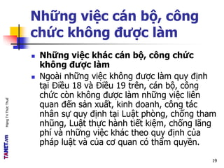MạngTriThứcThuế
Những việc cán bộ, công
chức không được làm
 Những việc khác cán bộ, công chức
không được làm
 Ngoài những việc không được làm quy định
tại Điều 18 và Điều 19 trên, cán bộ, công
chức còn không được làm những việc liên
quan đến sản xuất, kinh doanh, công tác
nhân sự quy định tại Luật phòng, chống tham
nhũng, Luật thực hành tiết kiệm, chống lãng
phí và những việc khác theo quy định của
pháp luật và của cơ quan có thẩm quyền.
19
 