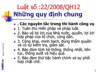 MạngTriThứcThuế
Luật số :22/2008/QH12
Những quy định chung
 . Các nguyên tắc trong thi hành công vụ
 1. Tuân thủ Hiến pháp và pháp luật.
 2. Bảo vệ lợi ích của Nhà nước, quyền, lợi ích
hợp pháp của tổ chức, công dân.
 3. Công khai, minh bạch, đúng thẩm quyền
và có sự kiểm tra, giám sát.
 4. Bảo đảm tính hệ thống, thống nhất, liên
tục, thông suốt và hiệu quả.
 5. Bảo đảm thứ bậc hành chính và sự phối
hợp chặt chẽ.
2
 