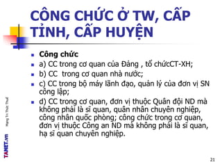 MạngTriThứcThuế
CÔNG CHỨC Ở TW, CẤP
TỈNH, CẤP HUYỆN
 Công chức
 a) CC trong cơ quan của Đảng , tổ chứcCT-XH;
 b) CC trong cơ quan nhà nước;
 c) CC trong bộ máy lãnh đạo, quản lý của đơn vị SN
công lập;
 d) CC trong cơ quan, đơn vị thuộc Quân đội ND mà
không phải là sĩ quan, quân nhân chuyên nghiệp,
công nhân quốc phòng; công chức trong cơ quan,
đơn vị thuộc Công an ND mà không phải là sĩ quan,
hạ sĩ quan chuyên nghiệp.
21
 