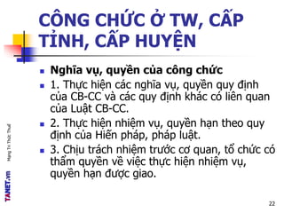 MạngTriThứcThuế
CÔNG CHỨC Ở TW, CẤP
TỈNH, CẤP HUYỆN
 Nghĩa vụ, quyền của công chức
 1. Thực hiện các nghĩa vụ, quyền quy định
của CB-CC và các quy định khác có liên quan
của Luật CB-CC.
 2. Thực hiện nhiệm vụ, quyền hạn theo quy
định của Hiến pháp, pháp luật.
 3. Chịu trách nhiệm trước cơ quan, tổ chức có
thẩm quyền về việc thực hiện nhiệm vụ,
quyền hạn được giao.
22
 