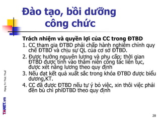 MạngTriThứcThuế
Đào tạo, bồi dưỡng
công chức
Trách nhiệm và quyền lợi của CC trong ĐTBD
1. CC tham gia ĐTBD phải chấp hành nghiêm chỉnh quy
chế ĐTBD và chịu sự QL của cơ sở ĐTBD.
2. Được hưởng nguyên lương và phụ cấp; thời gian
ĐTBD được tính vào thâm niên công tác liên tục,
được xét nâng lương theo quy định
3. Nếu đạt kết quả xuất sắc trong khóa ĐTBD được biểu
dương,KT.
4. CC đã được ĐTBD nếu tự ý bỏ việc, xin thôi việc phải
đền bù chi phíĐTBD theo quy định
28
 