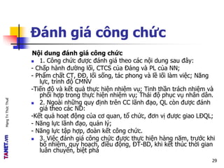 MạngTriThứcThuế
Đánh giá công chức
Nội dung đánh giá công chức
 1. Công chức được đánh giá theo các nội dung sau đây:
- Chấp hành đường lối, CTCS của Đảng và PL của NN;
- Phẩm chất CT, ĐĐ, lối sống, tác phong và lề lối làm việc; Năng
lực, trình độ CMNV
-Tiến độ và kết quả thực hiện nhiệm vụ; Tinh thần trách nhiệm và
phối hợp trong thực hiện nhiệm vụ; Thái độ phục vụ nhân dân.
 2. Ngoài những quy định trên CC lãnh đạo, QL còn được đánh
giá theo các ND:
-Kết quả hoạt động của cơ quan, tổ chức, đơn vị được giao LĐQL;
- Năng lực lãnh đạo, quản lý;
- Năng lực tập hợp, đoàn kết công chức.
 3. Việc đánh giá công chức được thực hiện hàng năm, trước khi
bổ nhiệm, quy hoạch, điều động, ĐT-BD, khi kết thúc thời gian
luân chuyển, biệt phá
29
 