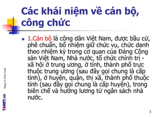 MạngTriThứcThuế
Các khái niệm về cán bộ,
công chức
 1.Cán bộ là công dân Việt Nam, được bầu cử,
phê chuẩn, bổ nhiệm giữ chức vụ, chức danh
theo nhiệm kỳ trong cơ quan của Đảng Cộng
sản Việt Nam, Nhà nước, tổ chức chính trị -
xã hội ở trung ương, ở tỉnh, thành phố trực
thuộc trung ương (sau đây gọi chung là cấp
tỉnh), ở huyện, quận, thị xã, thành phố thuộc
tỉnh (sau đây gọi chung là cấp huyện), trong
biên chế và hưởng lương từ ngân sách nhà
nước.
3
 