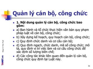 MạngTriThứcThuế
Quản lý cán bộ, công chức
 1. Nội dung quản lý cán bộ, công chức bao
gồm:
 a) Ban hành và tổ chức thực hiện văn bản quy phạm
pháp luật về cán bộ, công chức;
 b) Xây dựng kế hoạch, quy hoạch cán bộ, công chức;
 c) Quy định chức danh và cơ cấu cán bộ;
 d) Quy định ngạch, chức danh, mã số công chức; mô
tả, quy định vị trí việc làm và cơ cấu công chức để
xác định số lượng biên chế;
 đ) Các công tác khác liên quan đến quản lý cán bộ,
công chức quy định tại Luật này.
31
 