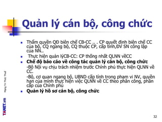 MạngTriThứcThuế
Quản lý cán bộ, công chức
 Thẩm quyền QĐ biên chế CB-CC .. . CP quyết định biên chế CC
của bộ, CQ ngang bộ, CQ thuộc CP, cấp tỉnh,ĐV SN công lập
của NN..
 Thực hiện quản lýCB-CC: CP thống nhất QLNN vềCC
 Chế độ báo cáo về công tác quản lý cán bộ, công chức
-Bộ Nội vụ chịu trách nhiệm trước Chính phủ thực hiện QLNN về
CC.
-Bộ, cơ quan ngang bộ, UBND cấp tỉnh trong phạm vi NV, quyền
hạn của mình thực hiện việc QLNN về CC theo phân công, phân
cấp của Chính phủ
 Quản lý hồ sơ cán bộ, công chức
32
 