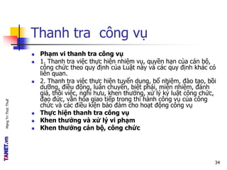 MạngTriThứcThuế
Thanh tra công vụ
 Phạm vi thanh tra công vụ
 1. Thanh tra việc thực hiện nhiệm vụ, quyền hạn của cán bộ,
công chức theo quy định của Luật này và các quy định khác có
liên quan.
 2. Thanh tra việc thực hiện tuyển dụng, bổ nhiệm, đào tạo, bồi
dưỡng, điều động, luân chuyển, biệt phái, miễn nhiệm, đánh
giá, thôi việc, nghỉ hưu, khen thưởng, xử lý kỷ luật công chức,
đạo đức, văn hóa giao tiếp trong thi hành công vụ của công
chức và các điều kiện bảo đảm cho hoạt động công vụ
 Thực hiện thanh tra công vụ
 Khen thưởng và xử lý vi phạm
 Khen thưởng cán bộ, công chức
34
 