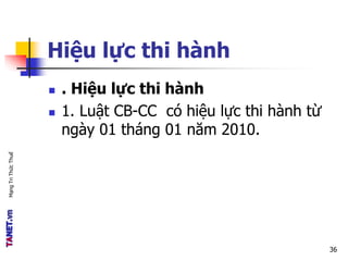 MạngTriThứcThuế
Hiệu lực thi hành
 . Hiệu lực thi hành
 1. Luật CB-CC có hiệu lực thi hành từ
ngày 01 tháng 01 năm 2010.
36
 
