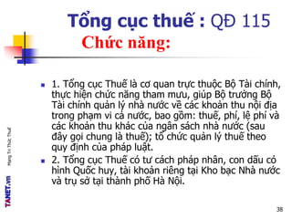 MạngTriThứcThuế
Tổng cục thuế : QĐ 115
Chức năng:
 1. Tổng cục Thuế là cơ quan trực thuộc Bộ Tài chính,
thực hiện chức năng tham mưu, giúp Bộ trưởng Bộ
Tài chính quản lý nhà nước về các khoản thu nội địa
trong phạm vi cả nước, bao gồm: thuế, phí, lệ phí và
các khoản thu khác của ngân sách nhà nước (sau
đây gọi chung là thuế); tổ chức quản lý thuế theo
quy định của pháp luật.
 2. Tổng cục Thuế có tư cách pháp nhân, con dấu có
hình Quốc huy, tài khoản riêng tại Kho bạc Nhà nước
và trụ sở tại thành phố Hà Nội.
38
 