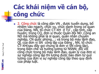 MạngTriThứcThuế
Các khái niệm về cán bộ,
công chức
 2. Công chức là công dân VN , được tuyển dụng, bổ
nhiệm vào ngạch, chức vụ, chức danh trong cơ quan
của Đảng, NN, tổ chức CT-XH ở TƯ , cấp tỉnh, cấp
huyện; trong CQ, đơn vị thuộc Quân đội ND ,Công an
ND mà không phải là sĩ quan, quân nhân chuyên
nghiệp, CN quốc phòng.. ; và trong bộ máy lãnh đạo,
QL của đơn vị SN công lập của Đảng , NN, tổ chức
CT-XH(sau đây gọi chung là đơn vị SN công lập),
trong biên chế và hưởng lương từ NSNN; đối với
công chức trong bộ máy lãnh đạo, quản lý của đơn vị
sự nghiệp công lập thì lương được bảo đảm từ quỹ
lương của đơn vị sự nghiệp công lập theo quy định
của pháp luật.
4
 