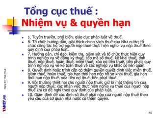 MạngTriThứcThuế
Tổng cục thuế :
Nhiệm vụ & quyền hạn
 5. Tuyên truyền, phổ biến, giáo dục pháp luật về thuế.
 6. Tổ chức hướng dẫn, giải thích chính sách thuế của Nhà nước; tổ
chức công tác hỗ trợ người nộp thuế thực hiện nghĩa vụ nộp thuế theo
quy định của pháp luật.
 7. Hướng dẫn, chỉ đạo, kiểm tra, giám sát và tổ chức thực hiện quy
trình nghiệp vụ về đăng ký thuế, cấp mã số thuế, kê khai thuế, tính
thuế, nộp thuế, hoàn thuế, miễn thuế, xóa nợ tiền thuế, tiền phạt; quy
trình nghiệp vụ về kế toán thuế và các nghiệp vụ khác có liên quan.
 8. Quyết định hoặc trình cấp có thẩm quyền quyết định việc miễn thuế,
giảm thuế, hoàn thuế, gia hạn thời hạn nộp hồ sơ khai thuế, gia hạn
thời hạn nộp thuế, xóa tiền nợ thuế, tiền phạt thuế.
 9. Bồi thường thiệt hại cho người nộp thuế; giữ bí mật thông tin của
người nộp thuế; xác nhận việc thực hiện nghĩa vụ thuế của người nộp
thuế khi có đề nghị theo quy định của pháp luật.
 10. Giám định để xác định số thuế phải nộp của người nộp thuế theo
yêu cầu của cơ quan nhà nước có thẩm quyền.
40
 