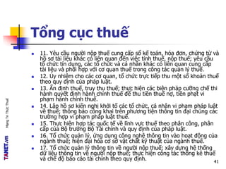 MạngTriThứcThuế
Tổng cục thuế
 11. Yêu cầu người nộp thuế cung cấp sổ kế toán, hóa đơn, chứng từ và
hồ sơ tài liệu khác có liên quan đến việc tính thuế, nộp thuế; yêu cầu
tổ chức tín dụng, các tổ chức và cá nhân khác có liên quan cung cấp
tài liệu và phối hợp với cơ quan thuế trong công tác quản lý thuế.
 12. Ủy nhiệm cho các cơ quan, tổ chức trực tiếp thu một số khoản thuế
theo quy định của pháp luật.
 13. Ấn định thuế, truy thu thuế; thực hiện các biện pháp cưỡng chế thi
hành quyết định hành chính thuế để thu tiền thuế nợ, tiền phạt vi
phạm hành chính thuế.
 14. Lập hồ sơ kiến nghị khởi tố các tổ chức, cá nhân vi phạm pháp luật
về thuế; thông báo công khai trên phương tiện thông tin đại chúng các
trường hợp vi phạm pháp luật thuế.
 15. Thực hiện hợp tác quốc tế về lĩnh vực thuế theo phân công, phân
cấp của Bộ trưởng Bộ Tài chính và quy định của pháp luật.
 16. Tổ chức quản lý, ứng dụng công nghệ thông tin vào hoạt động của
ngành thuế; hiện đại hóa cơ sở vật chất kỹ thuật của ngành thuế.
 17. Tổ chức quản lý thông tin về người nộp thuế; xây dựng hệ thống
dữ liệu thông tin về người nộp thuế; thực hiện công tác thống kê thuế
và chế độ báo cáo tài chính theo quy định. 41
 