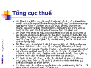 MạngTriThứcThuế
Tổng cục thuế
 18. Thanh tra, kiểm tra, giải quyết khiếu nại, tố cáo; xử lý theo thẩm
quyền hoặc kiến nghị cấp có thẩm quyền xử lý theo quy định của pháp
luật đối với hành vi vi phạm pháp luật thuế; phòng, chống tham
nhũng, tiêu cực và thực hành tiết kiệm, chống lãng phí trong việc sử
dụng tài sản, kinh phí được giao theo quy định của pháp luật.
 19. Quản lý tổ chức bộ máy, biên chế; thực hiện chế độ tiền lương và
các chế độ, chính sách đãi ngộ, thi đua khen thưởng, kỷ luật, đào tạo,
bồi dưỡng đối với cán bộ, công chức, viên chức thuộc phạm vi quản lý
của Tổng cục Thuế theo phân cấp của Bộ trưởng Bộ Tài chính và quy
định của pháp luật.
 20. Thực hiện cải cách hành chính theo mục tiêu và nội dung chương
trình cải cách hành chính được Bộ trưởng Bộ Tài chính phê duyệt.
 21. Tổ chức và quản lý công tác thi đua – khen thưởng của ngành thuế
đối với cơ quan thuế, người nộp thuế, các tổ chức, cá nhân khác có
thành tích xuất sắc trong công tác quản lý thuế và chấp hành nghĩa vụ
thuế với ngân sách nhà nước theo quy định của pháp luật.
 22. Quản lý, lưu giữ hồ sơ, tài liệu, ấn chỉ thuế và kinh phí, tài sản
được giao; thực hiện cơ chế quản lý tài chính và biên chế theo quy
định của cơ quan có thẩm quyền.
 23. Thực hiện các nhiệm vụ, quyền hạn khác do Bộ trưởng Bộ Tài 42
 