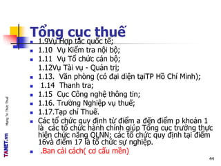 MạngTriThứcThuế
Tổng cục thuế
 1.9Vụ Hợp tác quốc tế;
 1.10 Vụ Kiểm tra nội bộ;
 1.11 Vụ Tổ chức cán bộ;
1.12Vụ Tài vụ - Quản trị;
 1.13. Văn phòng (có đại diện tạiTP Hồ Chí Minh);
 1.14 Thanh tra;
 1.15 Cục Công nghệ thông tin;
 1.16. Trường Nghiệp vụ thuế;
 1.17.Tạp chí Thuế.
 Các tổ chức quy định từ điểm a đến điểm p khoản 1
là các tổ chức hành chính giúp Tổng cục trưởng thực
hiện chức năng QLNN; các tổ chức quy định tại điểm
16và điểm 17 là tổ chức sự nghiệp.
 .Ban cải cách( cơ cấu mền)
44
 