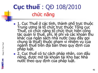 MạngTriThứcThuế
Cục thuế : QĐ 108/2010
chức năng
 1. Cục Thuế ở các tỉnh, thành phố trực thuộc
Trung ương là tổ chức trực thuộc Tổng cục
Thuế, có chức năng tổ chức thực hiện công
tác quản lý thuế, phí, lệ phí và các khoản thu
khác của ngân sách nhà nước (sau đây gọi
chung là thuế) thuộc phạm vi nhiệm vụ của
ngành thuế trên địa bàn theo quy định của
pháp luật.
 2. Cục thuế có tư cách pháp nhân, con dấu
riêng, được mở tài khoản tại Kho bạc Nhà
nước theo quy định của pháp luật.
46
 