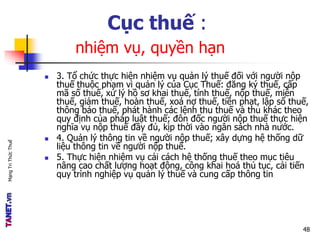 MạngTriThứcThuế
Cục thuế :
nhiệm vụ, quyền hạn
 3. Tổ chức thực hiện nhiệm vụ quản lý thuế đối với người nộp
thuế thuộc phạm vi quản lý của Cục Thuế: đăng ký thuế, cấp
mã số thuế, xử lý hồ sơ khai thuế, tính thuế, nộp thuế, miễn
thuế, giảm thuế, hoàn thuế, xoá nợ thuế, tiền phạt, lập sổ thuế,
thông báo thuế, phát hành các lệnh thu thuế và thu khác theo
quy định của pháp luật thuế; đôn đốc người nộp thuế thực hiện
nghĩa vụ nộp thuế đầy đủ, kịp thời vào ngân sách nhà nước.
 4. Quản lý thông tin về người nộp thuế; xây dựng hệ thống dữ
liệu thông tin về người nộp thuế.
 5. Thực hiện nhiệm vụ cải cách hệ thống thuế theo mục tiêu
nâng cao chất lượng hoạt động, công khai hoá thủ tục, cải tiến
quy trình nghiệp vụ quản lý thuế và cung cấp thông tin
48
 