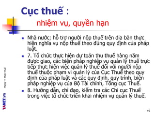 MạngTriThứcThuế
Cục thuế :
nhiệm vụ, quyền hạn
 Nhà nước; hỗ trợ người nộp thuế trên địa bàn thực
hiện nghĩa vụ nộp thuế theo đúng quy định của pháp
luật.
 7. Tổ chức thực hiện dự toán thu thuế hàng năm
được giao, các biện pháp nghiệp vụ quản lý thuế trực
tiếp thực hiện việc quản lý thuế đối với người nộp
thuế thuộc phạm vi quản lý của Cục Thuế theo quy
định của pháp luật và các quy định, quy trình, biện
pháp nghiệp vụ của Bộ Tài chính, Tổng cục Thuế.
 8. Hướng dẫn, chỉ đạo, kiểm tra các Chi cục Thuế
trong việc tổ chức triển khai nhiệm vụ quản lý thuế.
49
 
